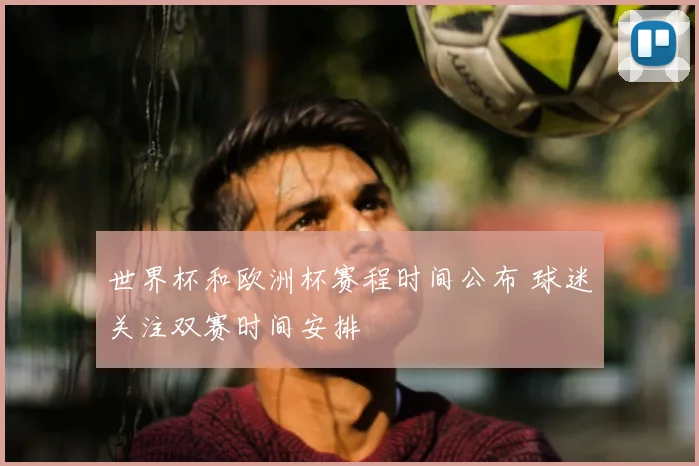 世界杯和欧洲杯赛程时间公布 球迷关注双赛时间安排